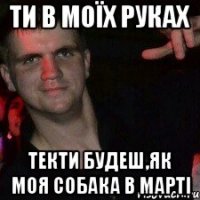 ти в моїх руках текти будеш,як моя собака в марті