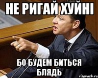 НЕ РИГАЙ ХУЙНІ БО БУДЕМ БИТЬСЯ БЛЯДЬ