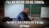 -ТЫ НА МЕНЯ-ТО НЕ ЗЛИСЬ -ТЫ НА СЕБЯ ЗЛИСЬ НЕ Я ВЕДЬ ДРИЩЬ