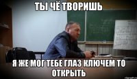 ТЫ ЧЁ ТВОРИШЬ Я ЖЕ МОГ ТЕБЕ ГЛАЗ КЛЮЧЕМ ТО ОТКРЫТЬ