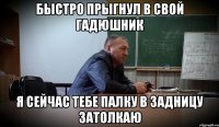 БЫСТРО ПРЫГНУЛ В СВОЙ ГАДЮШНИК Я СЕЙЧАС ТЕБЕ ПАЛКУ В ЗАДНИЦУ ЗАТОЛКАЮ