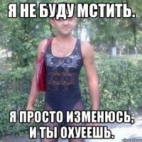 Я не буду мстить. Я просто изменюсь, и ты охуеешь.