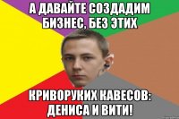 А давайте создадим бизнес, без этих криворуких кавесов: Дениса и Вити!