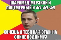 Шаримед-мерзкий и лицемерный и фу-фу-фу Хочешь я тебя на 4 этаж на спине подниму?