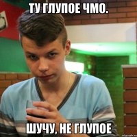 Ту глупое чмо. Шучу, не глупое