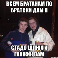 всем братанам по братски дам я стадо шлюх и ганжик вам