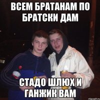 всем братанам по братски дам стадо шлюх и ганжик вам