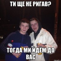 ти ще не ригав? тогда ми йдём до вас