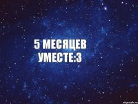 5 месяцев уместе:3