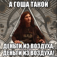 А гоша такой деньги из воздуха, деньги из воздуха!
