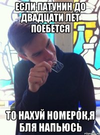 Если Патунин до двадцати лет поебется то нахуй номерок,я бля напьюсь