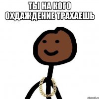 ты на кого охдаждение трахаешь 