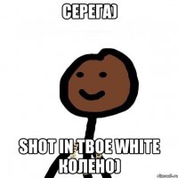 Серега) shot in твое white колено)