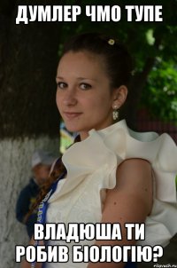 Думлер чмо тупе Владюша ти робив біологію?