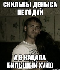 СКИЛЬКЫ ДЕНЫСА НЕ ГОДУЙ А В КАЦАПА БИЛЬШЫЙ ХУЙ))