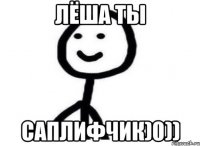 Лёша ты саплифчик)0))