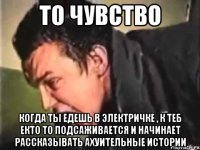 то чувство когда ты едешь в электричке , к теб екто то подсаживается и начинает рассказывать ахуительные истории