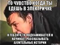 то чувство когда ты едешь в электричке к теб екто то подсаживается и начинает рассказывать ахуительные истории