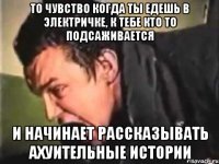 то чувство когда ты едешь в электричке, к тебе кто то подсаживается и начинает рассказывать ахуительные истории