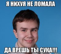 я нихуя не ломала да врешь ты сука!!!