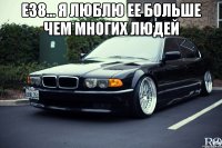 е38... я люблю ее больше чем многих людей 