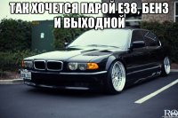 так хочется парой е38, бенз и выходной 