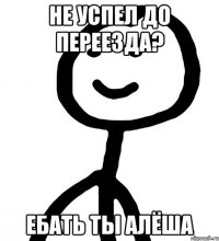 НЕ УСПЕЛ ДО ПЕРЕЕЗДА? ЕБАТЬ ТЫ АЛЁША