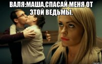 Валя:Маша,спасай меня от этой ведьмы. 