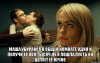  Маша:Убирайся в общей комнате один и получи 10 000 тысяч.Ну я пошла,пусть он целует её вечно