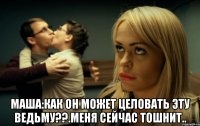  Маша:Как он может целовать эту ведьму??.Меня сейчас тошнит..