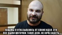  Пацаны я отказываюсь от своих идей, это все были шуточки, такие дела, не хочу сидеть