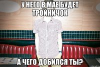 У НЕГО В МАЕ БУДЕТ ТРОЙНИЧОК А ЧЕГО ДОБИЛСЯ ТЫ?