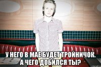  У НЕГО В МАЕ БУДЕТ ТРОЙНИЧОК. А ЧЕГО ДОБИЛСЯ ТЫ?