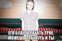 Его будут трахать трое, можешь трахнуть и ты