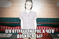  Его оттрахали трое, а чего добился ты?