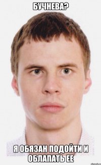 Бучнева? Я обязан подойти и облапать ее