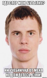 Где спер мою бутылку? Ни учебничка от меня не дождетесь, суки!