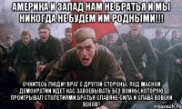 Америка и Запад нам не братья и мы никогда не будем им родными!!! Очнитесь люди!!Враг с другой стороны, под маской демократии идет нас завоевывать без войны,которую проигрывал столетиями.Братья славяне-сила и слава вовеки веков!!