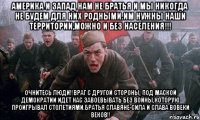 Америка и Запад нам не братья и мы никогда не будем для них родными.Им нужны наши территории,можно и без населения!!! Очнитесь люди!!Враг с другой стороны, под маской демократии идет нас завоевывать без войны,которую проигрывал столетиями.Братья славяне-сила и слава вовеки веков!!