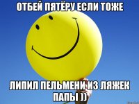 ОТБЕЙ ПЯТЁРУ ЕСЛИ ТОЖЕ ЛИПИЛ ПЕЛЬМЕНИ ИЗ ЛЯЖЕК ПАПЫ ))