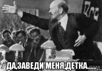  да,заведи меня,детка......
