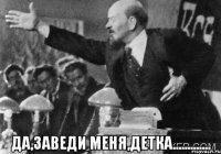  да,заведи меня,детка.............