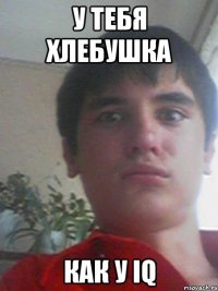 у тебя хлебушка как у IQ