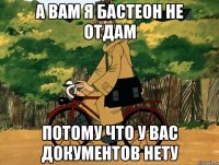 а вам я бастеон не отдам потому что у вас документов нету