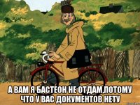  а вам я бастеон не отдам,потому что у вас документов нету