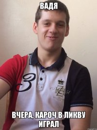 вадя вчера, кароч в ликву играл