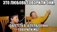 Это любовь говорили они, Залететь в 14 лет АХуенно говорили мы.