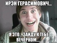 Ирэн Герасимович... Я это... зайду к тебе вечерком.....