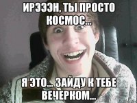 Ирэээн, ты просто космос... Я это... Зайду к тебе вечерком...