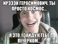 Ирэээн Герасимович, ты просто космос... Я это... Зайду к тебе вечерком...